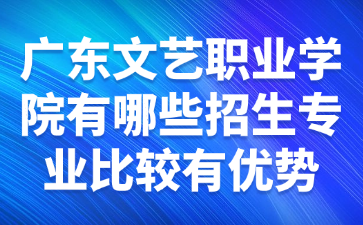 廣東文藝職業學院有哪些招生專業比較有優勢