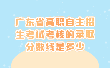 廣東省高職自主招生考試考核的錄取分數線是多少
