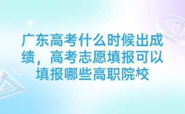 廣東高考什么時候出成績，高考志愿填報可以填報哪些高職院校