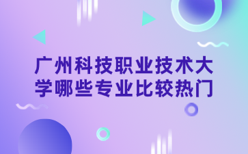 廣州科技職業技術大學哪些專業比較熱門